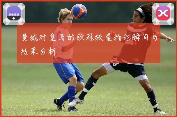 曼城对皇马的欧冠较量精彩瞬间与结果分析