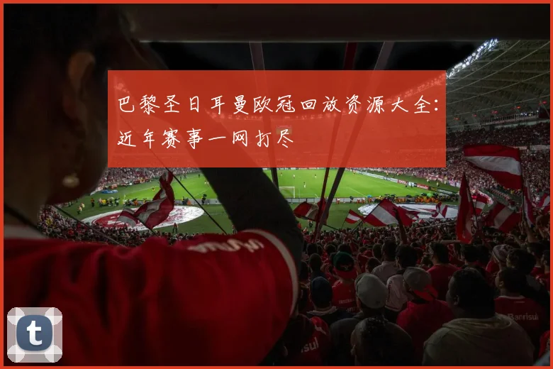 巴黎圣日耳曼欧冠回放资源大全:近年赛事一网打尽