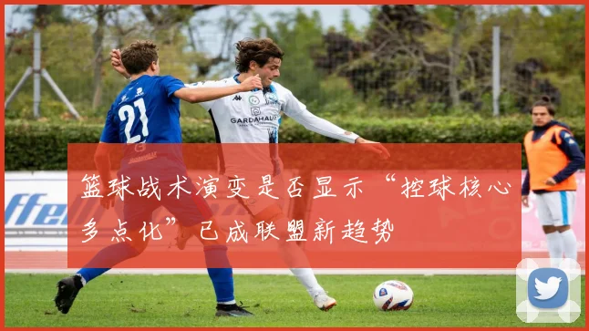 篮球战术演变是否显示“控球核心多点化”已成联盟新趋势