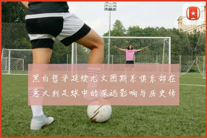 黑白哲学延续尤文图斯系俱乐部在意大利足球中的深远影响与历史传承
